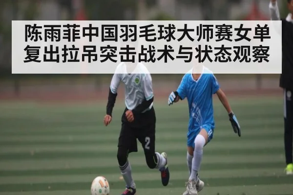 陈雨菲中国羽毛球大师赛女单复出拉吊突击战术与状态观察