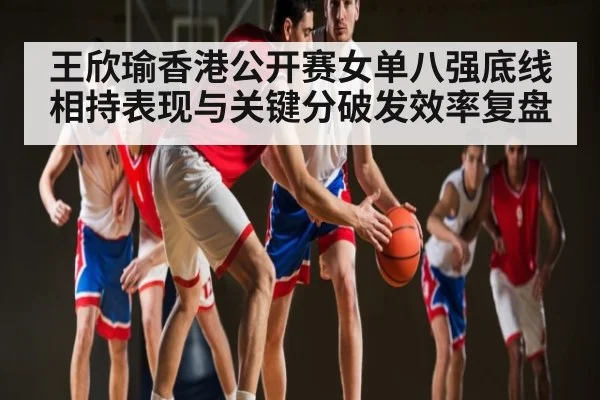 王欣瑜香港公开赛女单八强底线相持表现与关键分破发效率复盘