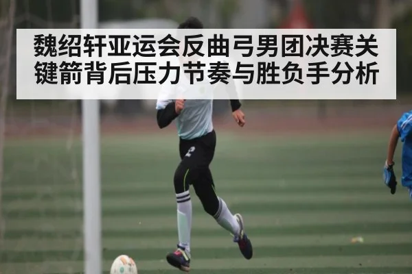魏绍轩亚运会反曲弓男团决赛关键箭背后压力节奏与胜负手分析