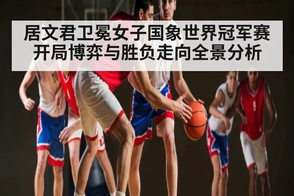 居文君卫冕女子国象世界冠军赛开局博弈与胜负走向全景分析