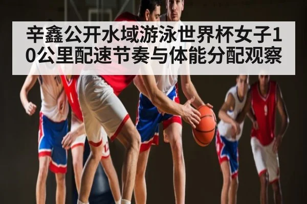 辛鑫公开水域游泳世界杯女子10公里配速节奏与体能分配观察